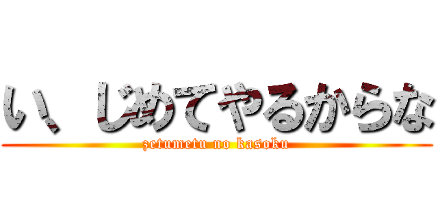 い、じめてやるからな (zetumetu no kasoku)
