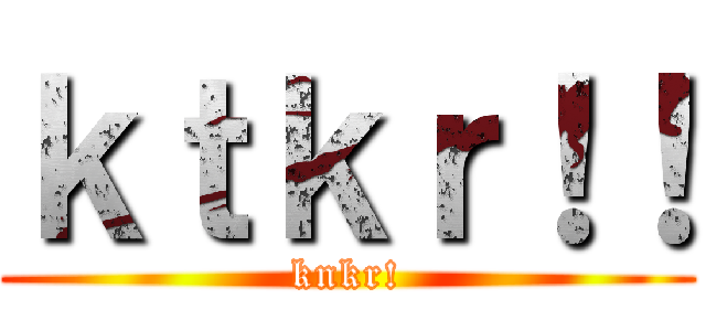 ｋｔｋｒ！！ (knkr!)