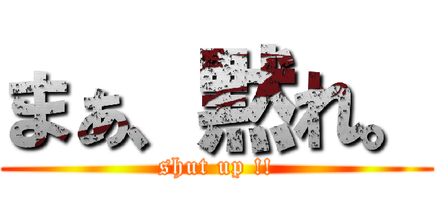 まぁ、黙れ。 (shut up !!)
