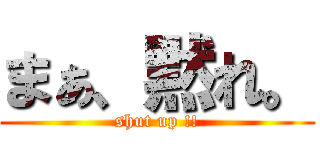 まぁ、黙れ。 (shut up !!)