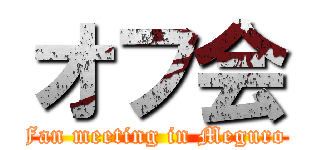 オフ会 (Fan meeting in Meguro )