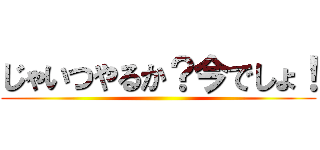 じゃいつやるか？今でしょ！ ()