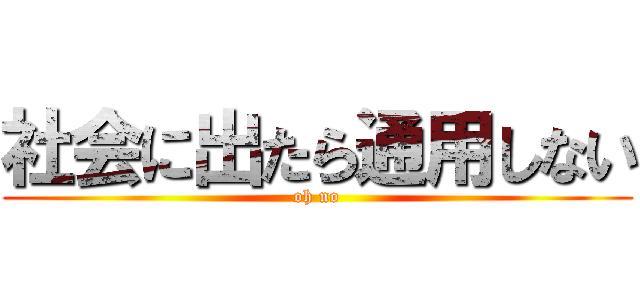 社会に出たら通用しない (oh no)