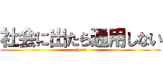 社会に出たら通用しない (oh no)