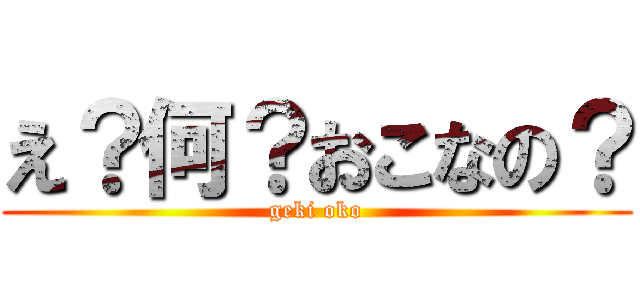 え？何？おこなの？ (geki oko)