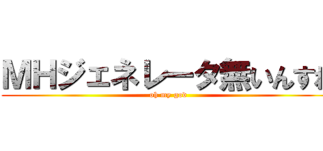 ＭＨジェネレータ無いんすね (oh my god)