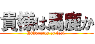 貴様は馬鹿か (Differents or fool )