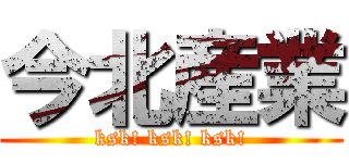 今北産業 (ksk! ksk! ksk!)