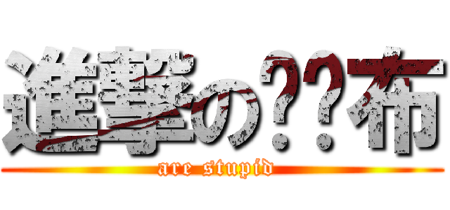 進撃の砰砰布 (are stupid )