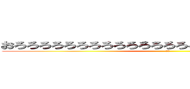 おろろろろろろろろろろろろろろろろろろろろろろろろろろ (きも)