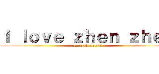 ｉ ｌｏｖｅ ｚｈｅｎ ｚｈｅｎ (my crush on you)