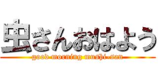 虫さんおはよう (good morning mushi-san)