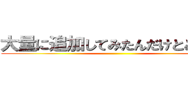 大量に追加してみたんだけとどうかな ()