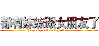 都有妹妹跟女朋友了 (Has young sister and girlfriend)