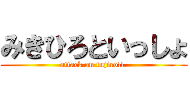 みきひろといっしょ (attack on fujiroll )