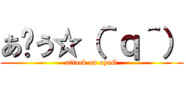 あ〜う☆（＾ｑ＾） (attack on oyaG)