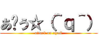 あ〜う☆（＾ｑ＾） (attack on oyaG)