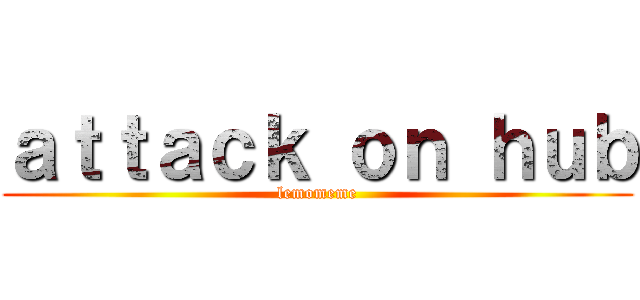 ａｔｔａｃｋ ｏｎ ｈｕｂ (lemomeme)