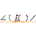 ∠（゜Д゜）／ (ｲｴｴｪｴｪｶﾞｱｱｱｱｧｧｧ!!!!)