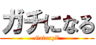 ガチになる (GalaxyZ)