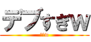 デブすぎｗ (しねw)