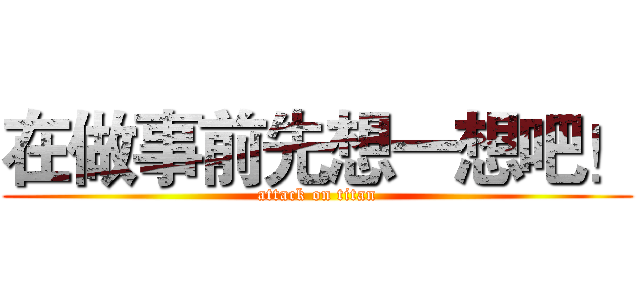 在做事前先想一想吧！ (attack on titan)