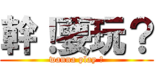 幹！要玩？ (wanna play ?)