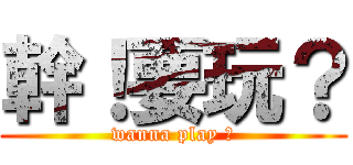 幹！要玩？ (wanna play ?)