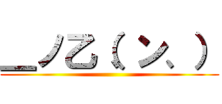 ＿ノ乙（、ン、） ()