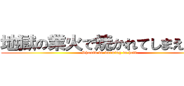 地獄の業火で焼かれてしまえばいい (Should be burning in hell.)