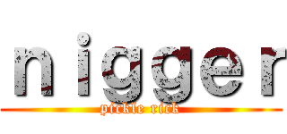 ｎｉｇｇｅｒ (pickle rick)