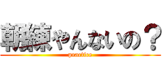 朝練やんないの？ (practice)