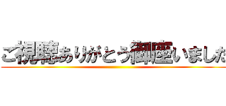 ご視聴ありがとう御座いました ()