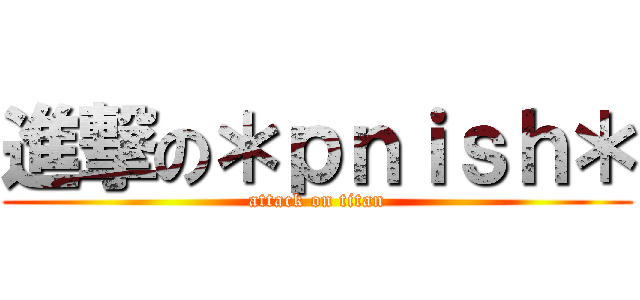 進撃の＊ｐｎｉｓｈ＊ (attack on titan)