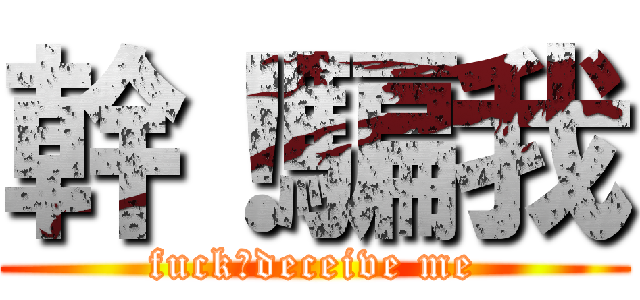 幹！騙我 (fuck！deceive me)