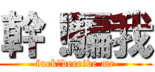 幹！騙我 (fuck！deceive me)