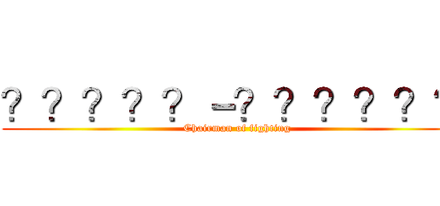 ？？？？？－？？？？？？ (Chairman of fighting)