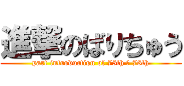 進撃のばりちゅう (part introduction of 75th ＆ 76th)