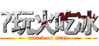 ❶玩火吃冰 (attack on titan)