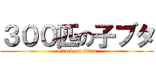 ３００匹の子ブタ (attack on titan)
