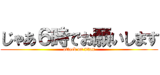 じゃあ６時でお願いします (attack on titan)