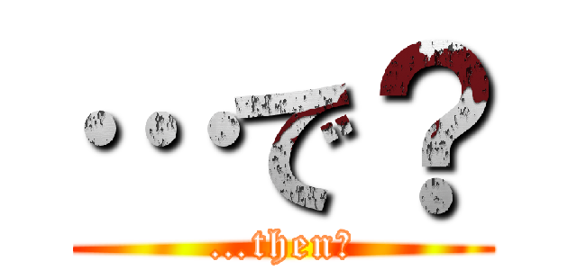 …で？ (…then?)