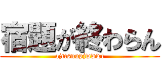 宿題が終わらん (ajttsnupjwwwt)