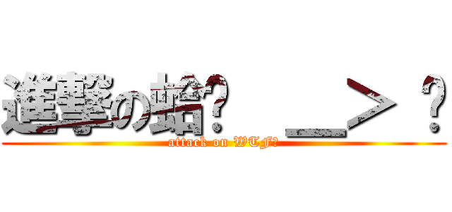 進撃の蛤ˊ  ＿＞ ˋ (attack on WTF?)