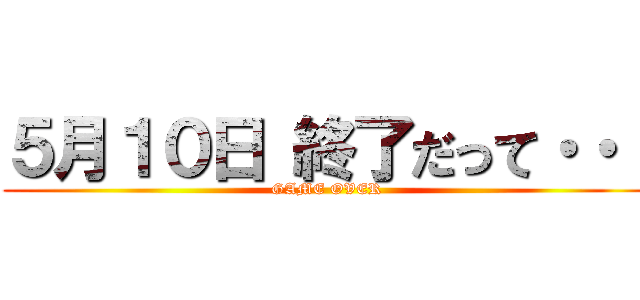 ５月１０日 終了だって・・・ (GAME OVER)