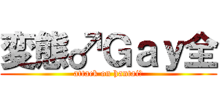 変態♂Ｇａｙ全 (attack on hantai♂)