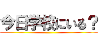 今日学校にいる？ ()