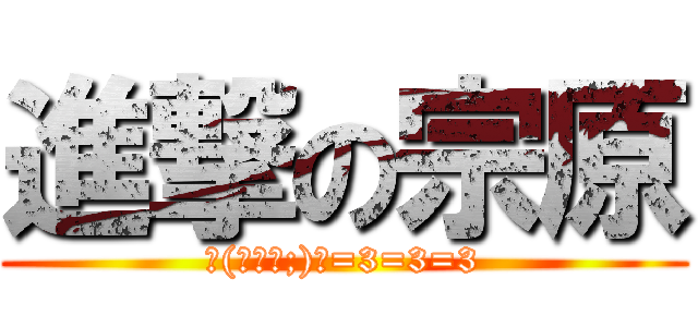 進撃の宗原 (ヽ(￣д￣;)ノ=3=3=3)