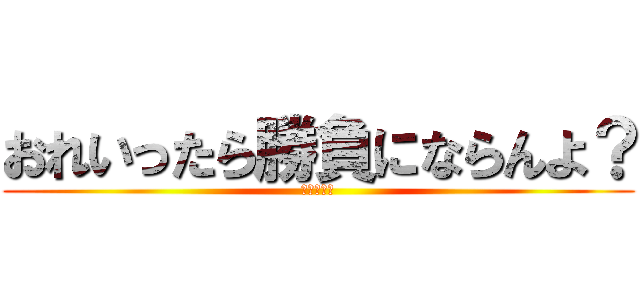 おれいったら勝負にならんよ？ (ててててて)