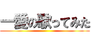 一愛の歌ってみた ()